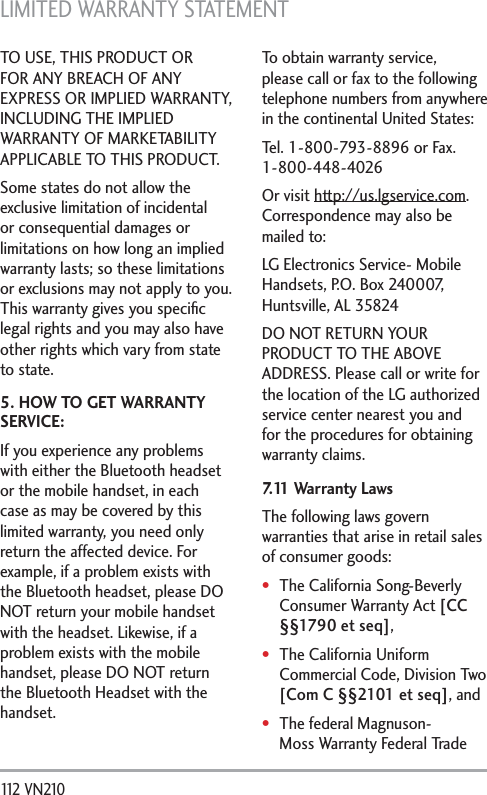 LIMITED WARRANTY STATEMENT 112 VN210 TO USE, THIS PRODUCT OR FOR ANY BREACH OF ANY EXPRESS OR IMPLIED WARRANTY, INCLUDING THE IMPLIED WARRANTY OF MARKETABILITY APPLICABLE TO THIS PRODUCT.Some states do not allow the exclusive limitation of incidental or consequential damages or limitations on how long an implied warranty lasts; so these limitations or exclusions may not apply to you. This warranty gives you speciﬁc legal rights and you may also have other rights which vary from state to state.5. HOW TO GET WARRANTY SERVICE:If you experience any problems with either the Bluetooth headset or the mobile handset, in each case as may be covered by this limited warranty, you need only return the affected device. For example, if a problem exists with the Bluetooth headset, please DO NOT return your mobile handset with the headset. Likewise, if a problem exists with the mobile handset, please DO NOT return the Bluetooth Headset with the handset.To obtain warranty service, please call or fax to the following telephone numbers from anywhere in the continental United States: Tel. 1-800-793-8896 or Fax. 1-800-448-4026Or visit http://us.lgservice.com. Correspondence may also be mailed to:LG Electronics Service- Mobile Handsets, P.O. Box 240007, Huntsville, AL 35824DO NOT RETURN YOUR PRODUCT TO THE ABOVE ADDRESS. Please call or write for the location of the LG authorized service center nearest you and for the procedures for obtaining warranty claims.7.11 Warranty LawsThe following laws govern warranties that arise in retail sales of consumer goods:The California Song-Beverly Consumer Warranty Act [CC §§1790 et seq],The California Uniform Commercial Code, Division Two [Com C §§2101 et seq], andThe federal Magnuson-Moss Warranty Federal Trade 