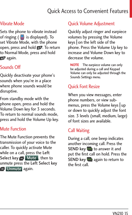  VN210 153WKEM#EEGUUVQ%QPXGPKGPV(GCVWTGUVibrate ModeSets the phone to vibrate instead of ringing (  is displayed). To set Vibrate Mode, with the phone open, press and hold  . To return to Normal Mode, press and hold  again. Sounds OffQuickly deactivate your phone&apos;s sounds when you&apos;re in a place where phone sounds would be disruptive. From standby mode with the phone open, press and hold the Volume Down key for 3 seconds. To return to normal sounds mode, press and hold the Volume Up key.Mute FunctionThe Mute Function prevents the transmission of your voice to the caller. To quickly activate Mute while on a call, press the Left Select key  Mute , then to unmute press the Left Select key  Unmute  again.Quick Volume AdjustmentQuickly adjust ringer and earpiece volumes by pressing the Volume keys   on the left side of the phone. Press the Volume Up key to increase and Volume Down key to decrease the volume.NOTE   The earpiece volume can only be adjusted during a call and Keypad Volume can only be adjusted through the Sounds Settings menu.Quick Font ResizeWhen you view messages, enter phone numbers, or view sub-menus, press the Volume keys   up or down to quickly adjust the font size. 3 levels (small, medium, large) of font sizes are available. Call WaitingDuring a call, one beep indicates another incoming call. Press the SEND key  to answer it and put the ﬁrst call on hold. Press the SEND key  again to return to the ﬁrst call. 