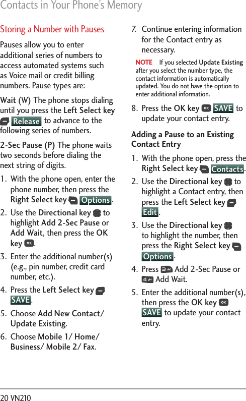 Contacts in Your Phone’s Memory20 VN210 Storing a Number with PausesPauses allow you to enter additional series of numbers to access automated systems such as Voice mail or credit billing numbers. Pause types are: Wait (W) The phone stops dialing until you press the Left Select key  Release  to advance to the following series of numbers. 2-Sec Pause (P) The phone waits two seconds before dialing the next string of digits.1.  With the phone open, enter the phone number, then press the Right Select key  Options .2. Use the Directional key  to highlight Add 2-Sec Pause or Add Wait, then press the OK key .3.  Enter the additional number(s) (e.g., pin number, credit card number, etc.).4. Press the Left Select key  SAVE .5. Choose Add New Contact/ Update Existing. 6. Choose Mobile 1/ Home/ Business/ Mobile 2/ Fax. 7.  Continue entering information for the Contact entry as necessary.NOTE  If you selected Update Existing after you select the number type, the contact information is automatically updated. You do not have the option to enter additional information.8. Press the OK key   SAVE  to update your contact entry.Adding a Pause to an Existing Contact Entry1.  With the phone open, press the Right Select key  Contacts.2. Use the Directional key  to highlight a Contact entry, then press the Left Select key  Edit .3. Use the Directional key  to highlight the number, then press the Right Select key  Options .4. Press   Add 2-Sec Pause or  Add Wait.5.  Enter the additional number(s), then press the OK key  SAVE  to update your contact entry.