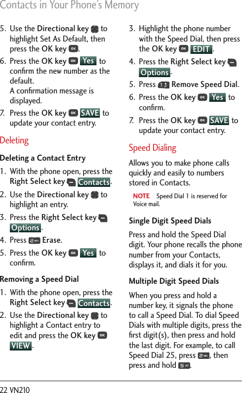 Contacts in Your Phone’s Memory22 VN210 5. Use the Directional key  to highlight Set As Default, then press the OK key .6. Press the OK key  Yes  to conﬁrm the new number as the default. A conﬁrmation message is displayed.7. Press the OK key  SAVE  to update your contact entry.DeletingDeleting a Contact Entry1.  With the phone open, press the Right Select key  Contacts.2. Use the Directional key  to highlight an entry.3. Press the Right Select key  Options . 4. Press   Erase.5. Press the OK key  Yes  to conﬁrm.Removing a Speed Dial1.  With the phone open, press the Right Select key  Contacts.2. Use the Directional key  to highlight a Contact entry to edit and press the OK key  VIEW .3.  Highlight the phone number with the Speed Dial, then press the OK key  EDIT .4. Press the Right Select key  Options .5. Press   Remove Speed Dial.6. Press the OK key  Yes  to conﬁrm.7. Press the OK key  SAVE  to update your contact entry. Speed DialingAllows you to make phone calls quickly and easily to numbers stored in Contacts. NOTE  Speed Dial 1 is reserved for Voice mail.Single Digit Speed DialsPress and hold the Speed Dial digit. Your phone recalls the phone number from your Contacts, displays it, and dials it for you.Multiple Digit Speed DialsWhen you press and hold a number key, it signals the phone to call a Speed Dial. To dial Speed Dials with multiple digits, press the ﬁrst digit(s), then press and hold the last digit. For example, to call Speed Dial 25, press  , then press and hold  .