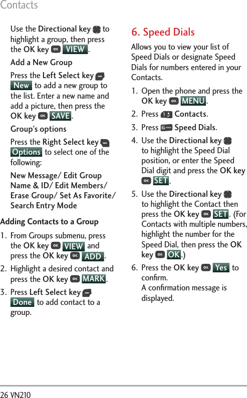 Contacts26 VN210 Use the Directional key  to highlight a group, then press the OK key  VIEW .Add a New GroupPress the Left Select key  New  to add a new group to the list. Enter a new name and add a picture, then press the OK key  SAVE . Group&apos;s optionsPress the Right Select key  Options  to select one of the following:New Message/ Edit Group Name &amp; ID/ Edit Members/ Erase Group/ Set As Favorite/ Search Entry ModeAdding Contacts to a Group1.  From Groups submenu, press the OK key  VIEW  and press the OK key  ADD .2.  Highlight a desired contact and press the OK key  MARK .3. Press Left Select key  Done  to add contact to a group. 6. Speed DialsAllows you to view your list of Speed Dials or designate Speed Dials for numbers entered in your Contacts.1.  Open the phone and press the OK key  MENU . 2. Press   Contacts.3. Press   Speed Dials.4. Use the Directional key  to highlight the Speed Dial position, or enter the Speed Dial digit and press the OK key  SET .5. Use the Directional key  to highlight the Contact then press the OK key  SET . (For Contacts with multiple numbers, highlight the number for the Speed Dial, then press the OK key  OK .)6. Press the OK key  Yes  to conﬁrm. A conﬁrmation message is displayed.