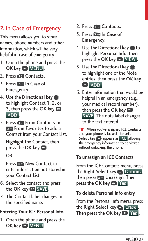  VN210 277.   In Case of EmergencyThis menu allows you to store names, phone numbers and other information, which will be very helpful in case of emergency.1.  Open the phone and press the OK key  MENU .2. Press   Contacts.3. Press   In Case of Emergency.4. Use the Directional key  to highlight Contact 1, 2, or 3, then press the OK key  ADD .5. Press   From Contacts or  From Favorites to add a Contact from your Contact List.Highlight the Contact, then press the OK key . ORPress   New Contact to enter information not stored in your Contact List.6.  Select the contact and press the OK key  SAVE .7.  The Contact label changes to the speciﬁed name. Entering Your ICE Personal Info1.  Open the phone and press the OK key  MENU . 2. Press   Contacts.3. Press   In Case of Emergency.4. Use the Directional key  to highlight Personal Info, then press the OK key  VIEW .5. Use the Directional key  to highlight one of the Note entries, then press the OK key  ADD .6.  Enter information that would be helpful in an emergency (e.g., your medical record number), then press the OK key  SAVE . The note label changes to the text entered.TIP   When you&apos;ve assigned ICE Contacts and your phone is locked, the Left Select key  appears as  ICE  allowing the emergency information to be viewed without unlocking the phone.To unassign an ICE ContactsFrom the ICE Contacts menu, press the Right Select key  Options , then press   Unassign. Then press the OK key  Yes .To delete Personal Info entryFrom the Personal Info menu, press the Right Select key  Erase . Then press the OK key  Yes .