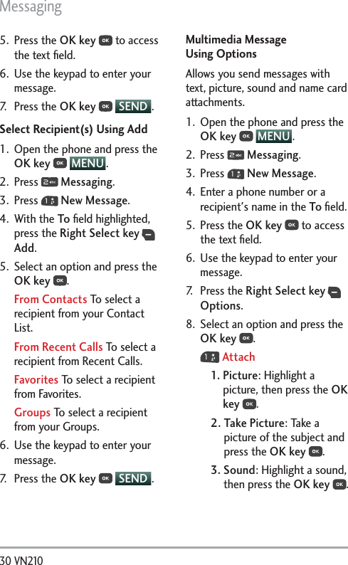 Messaging30 VN210 5. Press the OK key  to access the text ﬁeld.6.  Use the keypad to enter your message.7. Press the OK key  SEND .Select Recipient(s) Using Add1.  Open the phone and press the OK key  MENU .2. Press   Messaging.3. Press   New Message.4. With the To ﬁeld highlighted, press the Right Select key  Add.5.  Select an option and press the OK key .From Contacts To select a recipient from your Contact List.From Recent Calls To select a recipient from Recent Calls.Favorites To select a recipient from Favorites.Groups To select a recipient from your Groups.6.  Use the keypad to enter your message.7. Press the OK key  SEND .Multimedia Message  Using OptionsAllows you send messages with text, picture, sound and name card attachments.1.  Open the phone and press the OK key  MENU .2. Press   Messaging.3. Press   New Message.4.  Enter a phone number or a recipient&apos;s name in the To ﬁeld.5. Press the OK key  to access the text ﬁeld.6.  Use the keypad to enter your message.7. Press the Right Select key  Options.8.  Select an option and press the OK key . Attach1.  Picture: Highlight a picture, then press the OK key  . 2.  Take Picture: Take a picture of the subject and press the OK key .3.  Sound: Highlight a sound, then press the OK key . 