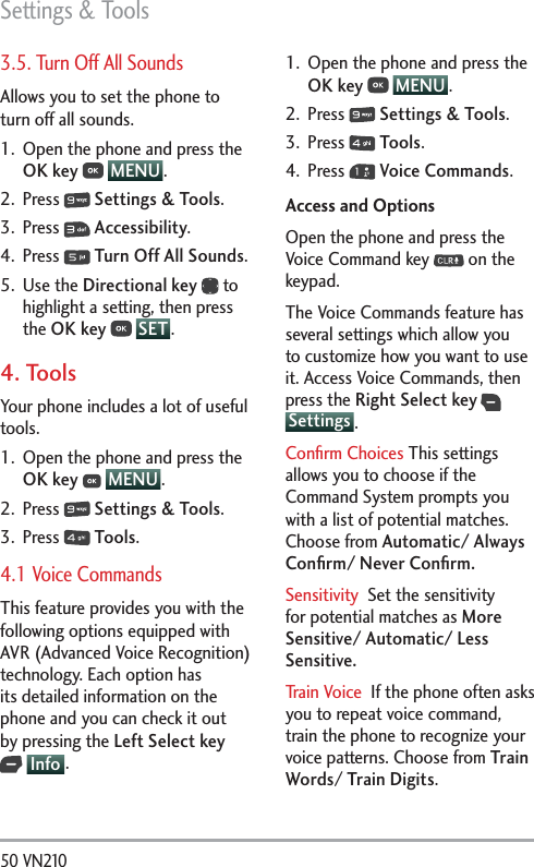 Settings &amp; Tools50 VN210 3.5. Turn Off All SoundsAllows you to set the phone to turn off all sounds.1.  Open the phone and press the OK key  MENU . 2. Press   Settings &amp; Tools.3. Press   Accessibility.4. Press   Turn Off All Sounds.5. Use the Directional key  to highlight a setting, then press the OK key  SET .4. Tools Your phone includes a lot of useful tools.1.  Open the phone and press the OK key  MENU .2. Press   Settings &amp; Tools.3. Press   Tools.4.1 Voice CommandsThis feature provides you with the following options equipped with AVR (Advanced Voice Recognition) technology. Each option has its detailed information on the phone and you can check it out by pressing the Left Select key  Info .1.  Open the phone and press the OK key  MENU . 2. Press   Settings &amp; Tools.3. Press   Tools.4. Press   Voice Commands.Access and OptionsOpen the phone and press the Voice Command key   on the keypad.The Voice Commands feature has several settings which allow you to customize how you want to use it. Access Voice Commands, then press the Right Select key  Settings .Conﬁrm Choices This settings allows you to choose if the Command System prompts you with a list of potential matches. Choose from Automatic/ Always Conﬁrm/ Never Conﬁrm.Sensitivity  Set the sensitivity for potential matches as More Sensitive/ Automatic/ Less Sensitive.Train Voice  If the phone often asks you to repeat voice command, train the phone to recognize your voice patterns. Choose from Train Words/ Train Digits.