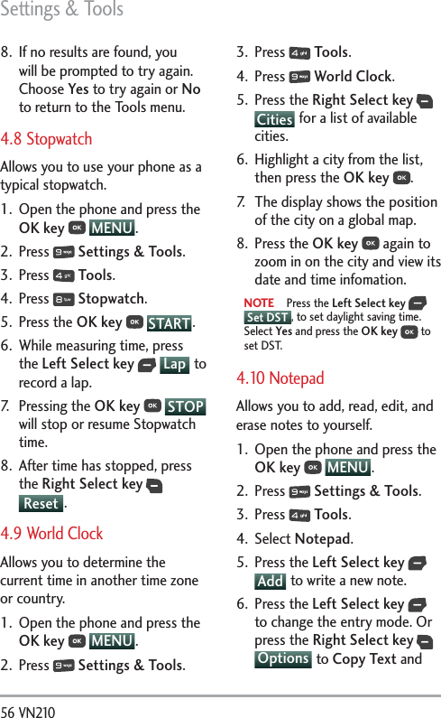 Settings &amp; Tools56 VN210 8.  If no results are found, you will be prompted to try again. Choose Yes to try again or No to return to the Tools menu.4.8 StopwatchAllows you to use your phone as a typical stopwatch. 1.  Open the phone and press the OK key  MENU . 2. Press   Settings &amp; Tools.3. Press   Tools. 4. Press   Stopwatch.5. Press the OK key  START .6.  While measuring time, press the Left Select key  Lap  to record a lap. 7. Pressing the OK key    STOPwill stop or resume Stopwatch time. 8.  After time has stopped, press the Right Select key  Reset .4.9 World Clock Allows you to determine the current time in another time zone or country. 1.  Open the phone and press the OK key  MENU . 2. Press   Settings &amp; Tools.3. Press   Tools. 4. Press   World Clock.5. Press the Right Select key  Cities  for a list of available cities.6.  Highlight a city from the list, then press the OK key .7.  The display shows the position of the city on a global map.  8. Press the OK key  again to zoom in on the city and view its date and time infomation.NOTE Press the Left Select key   Set DST , to set daylight saving time. Select Yes and press the OK key  to set DST.4.10 Notepad Allows you to add, read, edit, and erase notes to yourself.1.  Open the phone and press the OK key  MENU . 2. Press   Settings &amp; Tools.3. Press   Tools. 4. Select Notepad.5. Press the Left Select key  Add  to write a new note.6. Press the Left Select key  to change the entry mode. Or press the Right Select key  Options  to Copy Text and 