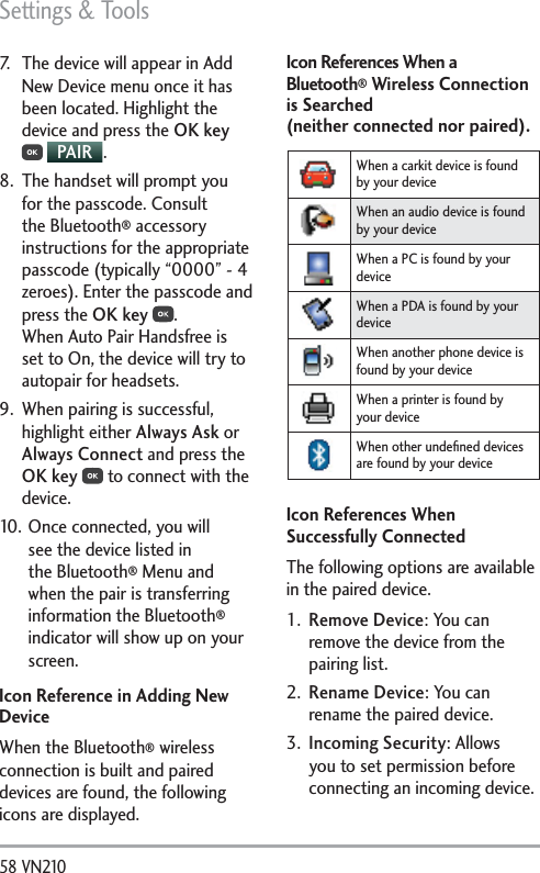 Settings &amp; Tools58 VN210 7.  The device will appear in Add New Device menu once it has been located. Highlight the device and press the OK key  PAIR .8.  The handset will prompt you for the passcode. Consult the Bluetooth® accessory instructions for the appropriate passcode (typically “0000” - 4 zeroes). Enter the passcode and press the OK key . When Auto Pair Handsfree is set to On, the device will try to autopair for headsets.9.  When pairing is successful, highlight either Always Ask or Always Connect and press the OK key  to connect with the device.10. Once connected, you will see the device listed in the Bluetooth® Menu and when the pair is transferring information the Bluetooth® indicator will show up on your screen.Icon Reference in Adding New DeviceWhen the Bluetooth® wireless connection is built and paired devices are found, the following icons are displayed.Icon References When a Bluetooth® Wireless Connection is Searched  (neither connected nor paired).When a carkit device is found by your deviceWhen an audio device is found by your deviceWhen a PC is found by your deviceWhen a PDA is found by your deviceWhen another phone device is found by your deviceWhen a printer is found by your deviceWhen other undeﬁned devices are found by your deviceIcon References When Successfully ConnectedThe following options are available in the paired device.1.  Remove Device: You can remove the device from the pairing list. 2.  Rename Device: You can rename the paired device. 3.  Incoming Security: Allows you to set permission before connecting an incoming device.