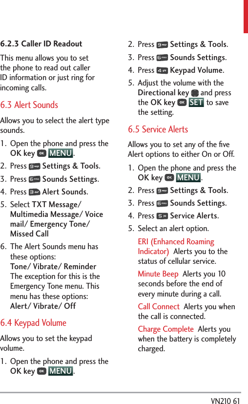  VN210 616.2.3 Caller ID ReadoutThis menu allows you to set the phone to read out caller ID information or just ring for incoming calls.6.3 Alert SoundsAllows you to select the alert type sounds.1.  Open the phone and press the OK key  MENU .2. Press   Settings &amp; Tools.3. Press   Sounds Settings.4. Press   Alert Sounds.5. Select TXT Message/ Multimedia Message/ Voice mail/ Emergency Tone/ Missed Call 6.  The Alert Sounds menu has these options: Tone/ Vibrate/ Reminder The exception for this is the Emergency Tone menu. This menu has these options: Alert/ Vibrate/ Off6.4 Keypad Volume Allows you to set the keypad volume.1.  Open the phone and press the OK key  MENU . 2. Press   Settings &amp; Tools.3. Press   Sounds Settings.4. Press   Keypad Volume.5.  Adjust the volume with the Directional key  and press the OK key  SET  to save the setting.6.5 Service AlertsAllows you to set any of the ﬁve Alert options to either On or Off.1.  Open the phone and press the OK key  MENU .2. Press   Settings &amp; Tools.3. Press   Sounds Settings.4. Press   Service Alerts.5.  Select an alert option.ERI (Enhanced Roaming Indicator)  Alerts you to the status of cellular service.Minute Beep  Alerts you 10 seconds before the end of every minute during a call.Call Connect  Alerts you when the call is connected.Charge Complete  Alerts you when the battery is completely charged. 