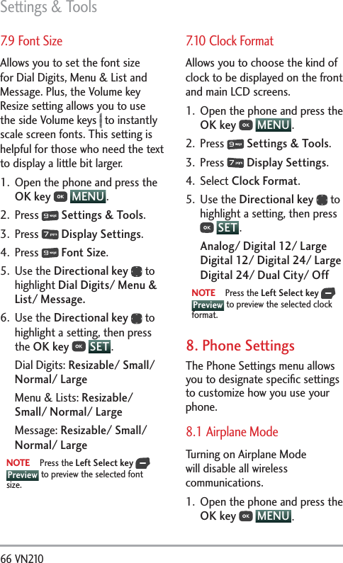 Settings &amp; Tools66 VN210 7.9 Font SizeAllows you to set the font size for Dial Digits, Menu &amp; List and Message. Plus, the Volume key Resize setting allows you to use the side Volume keys   to instantly scale screen fonts. This setting is helpful for those who need the text to display a little bit larger.1.  Open the phone and press the OK key  MENU . 2. Press   Settings &amp; Tools.3. Press   Display Settings. 4. Press   Font Size.5. Use the Directional key  to highlight Dial Digits/ Menu &amp; List/ Message.6. Use the Directional key  to highlight a setting, then press the OK key  SET .Dial Digits: Resizable/ Small/ Normal/ LargeMenu &amp; Lists: Resizable/ Small/ Normal/ LargeMessage: Resizable/ Small/ Normal/ LargeNOTE Press the Left Select key   Preview to preview the selected font size. 7.10 Clock FormatAllows you to choose the kind of clock to be displayed on the front and main LCD screens.1.  Open the phone and press the OK key  MENU . 2. Press   Settings &amp; Tools.3. Press   Display Settings. 4. Select Clock Format.5. Use the Directional key  to highlight a setting, then press  SET .Analog/ Digital 12/ Large Digital 12/ Digital 24/ Large Digital 24/ Dual City/ OffNOTE Press the Left Select key   Preview to preview the selected clock format.8. Phone Settings The Phone Settings menu allows you to designate speciﬁc settings to customize how you use your phone.8.1 Airplane Mode Turning on Airplane Mode will disable all wireless communications.1.  Open the phone and press the OK key  MENU . 