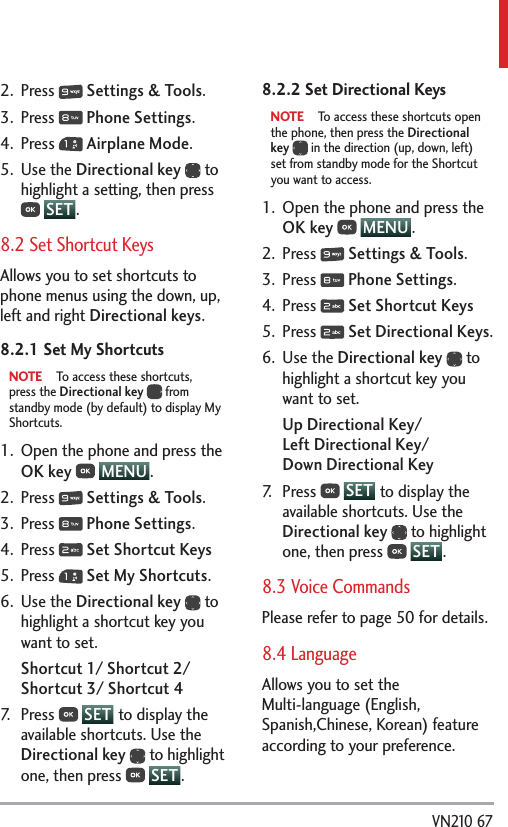  VN210 672. Press   Settings &amp; Tools.3. Press   Phone Settings.4. Press   Airplane Mode.5. Use the Directional key  to highlight a setting, then press  SET .8.2 Set Shortcut KeysAllows you to set shortcuts to phone menus using the down, up, left and right Directional keys.8.2.1 Set My ShortcutsNOTE  To access these shortcuts, press the Directional key  from standby mode (by default) to display My Shortcuts.1.  Open the phone and press the OK key  MENU . 2. Press   Settings &amp; Tools.3. Press   Phone Settings.4. Press   Set Shortcut Keys5. Press   Set My Shortcuts.6. Use the Directional key  to highlight a shortcut key you want to set. Shortcut 1/ Shortcut 2/ Shortcut 3/ Shortcut 47. Press   SET  to display the available shortcuts. Use the Directional key  to highlight one, then press   SET .8.2.2 Set Directional KeysNOTE  To access these shortcuts open the phone, then press the Directional key  in the direction (up, down, left) set from standby mode for the Shortcut you want to access.1.  Open the phone and press the OK key  MENU .  2. Press   Settings &amp; Tools.3. Press   Phone Settings.4. Press   Set Shortcut Keys5. Press   Set Directional Keys.6. Use the Directional key  to highlight a shortcut key you want to set. Up Directional Key/  Left Directional Key/  Down Directional Key7. Press   SET  to display the available shortcuts. Use the Directional key  to highlight one, then press   SET .8.3 Voice CommandsPlease refer to page 50 for details.8.4 LanguageAllows you to set the Multi-language (English, Spanish,Chinese, Korean) feature according to your preference. 