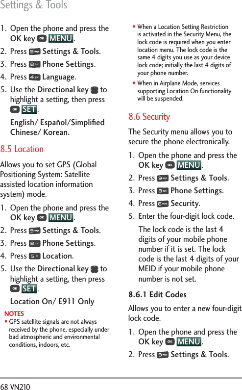 Settings &amp; Tools68 VN210 1.  Open the phone and press the OK key  MENU . 2. Press   Settings &amp; Tools.3. Press   Phone Settings.4. Press   Language.5. Use the Directional key  to highlight a setting, then press  SET .English/ Español/Simpliﬁed Chinese/ Korean.8.5 Location Allows you to set GPS (Global Positioning System: Satellite assisted location information system) mode.1.  Open the phone and press the OK key  MENU . 2. Press   Settings &amp; Tools.3. Press   Phone Settings.4. Press   Location.5. Use the Directional key  to highlight a setting, then press  SET .Location On/ E911 OnlyNOTES  s  GPS satellite signals are not always received by the phone, especially under bad atmospheric and environmental conditions, indoors, etc.s  When a Location Setting Restriction is activated in the Security Menu, the lock code is required when you enter location menu. The lock code is the same 4 digits you use as your device lock code; initially the last 4 digits of your phone number.s  When in Airplane Mode, services supporting Location On functionality will be suspended.8.6 Security The Security menu allows you to secure the phone electronically.1.  Open the phone and press the OK key  MENU .2. Press   Settings &amp; Tools.3. Press   Phone Settings.4. Press   Security.5.  Enter the four-digit lock code.The lock code is the last 4 digits of your mobile phone number if it is set. The lock code is the last 4 digits of your MEID if your mobile phone number is not set.8.6.1 Edit CodesAllows you to enter a new four-digit lock code.1.  Open the phone and press the OK key  MENU . 2. Press   Settings &amp; Tools.