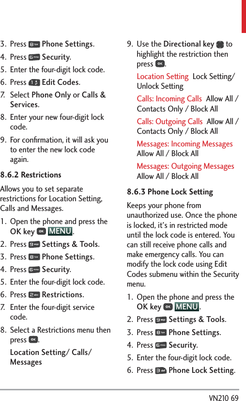  VN210 693. Press   Phone Settings.4. Press   Security.5.  Enter the four-digit lock code.6. Press   Edit Codes.7. Select Phone Only or Calls &amp; Services. 8.  Enter your new four-digit lock code.9.  For conﬁrmation, it will ask you to enter the new lock code again.8.6.2 Restrictions Allows you to set separate restrictions for Location Setting, Calls and Messages.1.  Open the phone and press the OK key  MENU . 2. Press   Settings &amp; Tools.3. Press   Phone Settings.4. Press   Security.5.  Enter the four-digit lock code.6. Press   Restrictions.7.  Enter the four-digit service code.8.  Select a Restrictions menu then press  .Location Setting/ Calls/ Messages9. Use the Directional key  to highlight the restriction then press  . Location Setting  Lock Setting/ Unlock SettingCalls: Incoming Calls  Allow All / Contacts Only / Block AllCalls: Outgoing Calls  Allow All / Contacts Only / Block AllMessages: Incoming Messages  Allow All / Block AllMessages: Outgoing Messages  Allow All / Block All8.6.3 Phone Lock SettingKeeps your phone from unauthorized use. Once the phone is locked, it&apos;s in restricted mode until the lock code is entered. You can still receive phone calls and make emergency calls. You can modify the lock code using Edit Codes submenu within the Security menu.1.  Open the phone and press the OK key  MENU . 2. Press   Settings &amp; Tools.3. Press   Phone Settings.4. Press   Security.5.  Enter the four-digit lock code.6. Press   Phone Lock Setting.