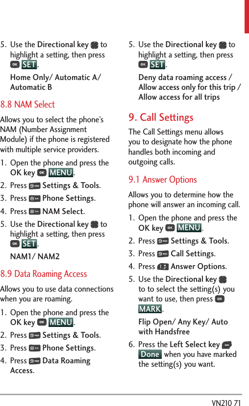  VN210 715. Use the Directional key  to highlight a setting, then press  SET .Home Only/ Automatic A/ Automatic B8.8 NAM SelectAllows you to select the phone’s NAM (Number Assignment Module) if the phone is registered with multiple service providers.1.  Open the phone and press the OK key  MENU . 2. Press   Settings &amp; Tools.3. Press   Phone Settings.4. Press   NAM Select.5. Use the Directional key  to highlight a setting, then press  SET .NAM1/ NAM28.9 Data Roaming AccessAllows you to use data connections when you are roaming.1.  Open the phone and press the OK key  MENU . 2. Press   Settings &amp; Tools.3. Press   Phone Settings.4. Press   Data Roaming Access.5. Use the Directional key  to highlight a setting, then press  SET .Deny data roaming access / Allow access only for this trip / Allow access for all trips9. Call SettingsThe Call Settings menu allows you to designate how the phone handles both incoming and outgoing calls.9.1 Answer OptionsAllows you to determine how the phone will answer an incoming call.1.  Open the phone and press the OK key  MENU . 2. Press   Settings &amp; Tools.3. Press   Call Settings. 4. Press   Answer Options.5. Use the Directional key  to to select the setting(s) you want to use, then press   MARK .Flip Open/ Any Key/ Auto with Handsfree6. Press the Left Select key  Done  when you have marked the setting(s) you want.