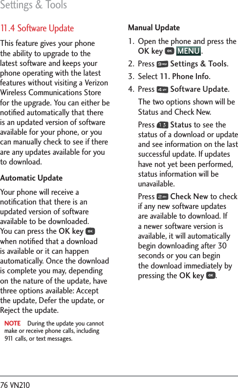 Settings &amp; Tools76 VN210 11.4 Software UpdateThis feature gives your phone the ability to upgrade to the latest software and keeps your phone operating with the latest features without visiting a Verizon Wireless Communications Store for the upgrade. You can either be notiﬁed automatically that there is an updated version of software available for your phone, or you can manually check to see if there are any updates available for you to download.Automatic UpdateYour phone will receive a notiﬁcation that there is an updated version of software available to be downloaded. You can press the OK key  when notiﬁed that a download is available or it can happen automatically. Once the download is complete you may, depending on the nature of the update, have three options available: Accept the update, Defer the update, or Reject the update.NOTE  During the update you cannot make or receive phone calls, including 911 calls, or text messages.Manual Update1.  Open the phone and press the OK key  MENU .2. Press   Settings &amp; Tools.3. Select 11. Phone Info.4. Press   Software Update.The two options shown will be Status and Check New.Press   Status to see the status of a download or update and see information on the last successful update. If updates have not yet been performed, status information will be unavailable.Press   Check New to check if any new software updates are available to download. If a newer software version is available, it will automatically begin downloading after 30 seconds or you can begin the download immediately by pressing the OK key .