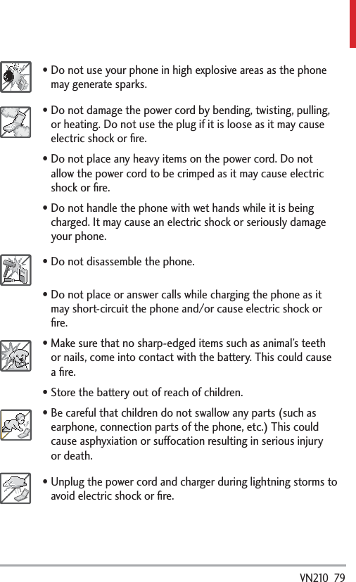  VN210  79Do not use your phone in high explosive areas as the phone may generate sparks.Do not damage the power cord by bending, twisting, pulling, or heating. Do not use the plug if it is loose as it may cause electric shock or ﬁre.Do not place any heavy items on the power cord. Do not allow the power cord to be crimped as it may cause electric shock or ﬁre.Do not handle the phone with wet hands while it is being charged. It may cause an electric shock or seriously damage your phone.Do not disassemble the phone.Do not place or answer calls while charging the phone as it may short-circuit the phone and/or cause electric shock or ﬁre.Make sure that no sharp-edged items such as animal’s teeth or nails, come into contact with the battery. This could cause a ﬁre.Store the battery out of reach of children.Be careful that children do not swallow any parts (such as earphone, connection parts of the phone, etc.) This could cause asphyxiation or suffocation resulting in serious injury or death.Unplug the power cord and charger during lightning storms to avoid electric shock or ﬁre.