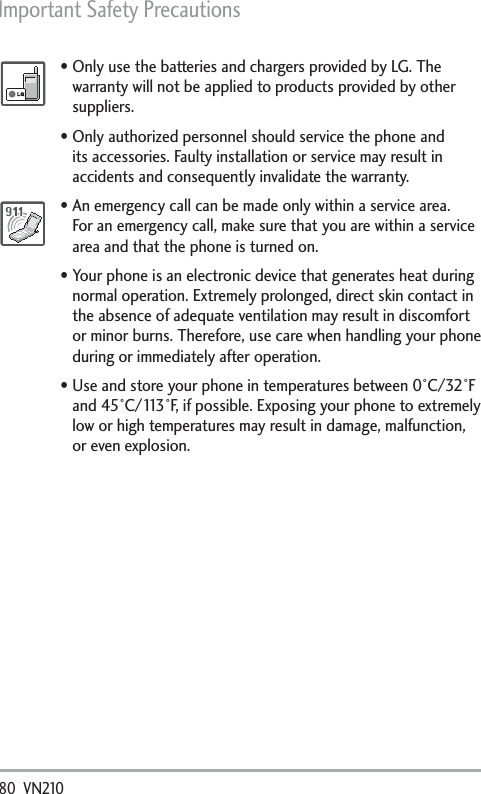 Important Safety Precautions 80  VN210 Only use the batteries and chargers provided by LG. The warranty will not be applied to products provided by other suppliers.Only authorized personnel should service the phone and its accessories. Faulty installation or service may result in accidents and consequently invalidate the warranty.An emergency call can be made only within a service area. For an emergency call, make sure that you are within a service area and that the phone is turned on. Your phone is an electronic device that generates heat during normal operation. Extremely prolonged, direct skin contact in the absence of adequate ventilation may result in discomfort or minor burns. Therefore, use care when handling your phone during or immediately after operation.Use and store your phone in temperatures between 0°C/32°F and 45°C/113°F, if possible. Exposing your phone to extremely low or high temperatures may result in damage, malfunction, or even explosion.