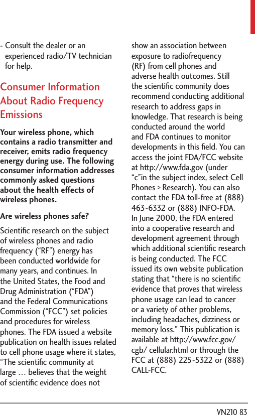  VN210 83-  Consult the dealer or an experienced radio/TV technician for help.Consumer Information About Radio Frequency EmissionsYour wireless phone, which contains a radio transmitter and receiver, emits radio frequency energy during use. The following consumer information addresses commonly asked questions about the health effects of wireless phones.Are wireless phones safe?Scientiﬁc research on the subject of wireless phones and radio frequency (“RF”) energy has been conducted worldwide for many years, and continues. In the United States, the Food and Drug Administration (“FDA”) and the Federal Communications Commission (“FCC”) set policies and procedures for wireless phones. The FDA issued a website publication on health issues related to cell phone usage where it states, “The scientiﬁc community at large … believes that the weight of scientiﬁc evidence does not show an association between exposure to radiofrequency (RF) from cell phones and adverse health outcomes. Still the scientiﬁc community does recommend conducting additional research to address gaps in knowledge. That research is being conducted around the world and FDA continues to monitor developments in this ﬁeld. You can access the joint FDA/FCC website at http://www.fda.gov (under “c”in the subject index, select Cell Phones &gt; Research). You can also contact the FDA toll-free at (888) 463-6332 or (888) INFO-FDA. In June 2000, the FDA entered into a cooperative research and development agreement through which additional scientiﬁc research is being conducted. The FCC issued its own website publication stating that “there is no scientiﬁc evidence that proves that wireless phone usage can lead to cancer or a variety of other problems, including headaches, dizziness or memory loss.” This publication is available at http://www.fcc.gov/cgb/ cellular.html or through the FCC at (888) 225-5322 or (888) CALL-FCC.