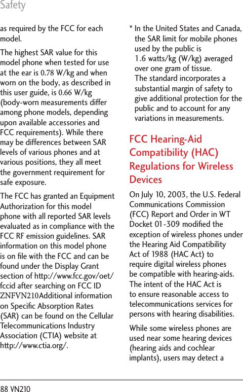 Safety88 VN210 as required by the FCC for each model. The highest SAR value for this model phone when tested for use at the ear is 0.78 W/kg and when worn on the body, as described in this user guide, is 0.66 W/kg (body-worn measurements differ among phone models, depending upon available accessories and FCC requirements). While there may be differences between SAR levels of various phones and at various positions, they all meet the government requirement for safe exposure.The FCC has granted an Equipment Authorization for this model phone with all reported SAR levels evaluated as in compliance with the FCC RF emission guidelines. SAR information on this model phone is on ﬁle with the FCC and can be found under the Display Grant section of http://www.fcc.gov/oet/fccid after searching on FCC ID ZNFVN210 Additional information on Speciﬁc Absorption Rates (SAR) can be found on the Cellular Telecommunications Industry Association (CTIA) website at http://www.ctia.org/. *  In the United States and Canada, the SAR limit for mobile phones used by the public is1.6 watts/kg (W/kg) averaged over one gram of tissue. The standard incorporates a substantial margin of safety to give additional protection for the public and to account for any variations in measurements.FCC Hearing-Aid Compatibility (HAC) Regulations for Wireless DevicesOn July 10, 2003, the U.S. Federal Communications Commission (FCC) Report and Order in WT Docket 01-309 modiﬁed the exception of wireless phones under the Hearing Aid Compatibility Act of 1988 (HAC Act) to require digital wireless phones be compatible with hearing-aids. The intent of the HAC Act is to ensure reasonable access to telecommunications services for persons with hearing disabilities.While some wireless phones are used near some hearing devices (hearing aids and cochlear implants), users may detect a 