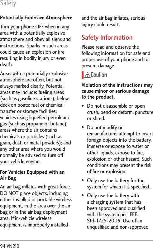 Safety94 VN210 Potentially Explosive AtmosphereTurn your phone OFF when in any area with a potentially explosive atmosphere and obey all signs and instructions. Sparks in such areas could cause an explosion or ﬁre resulting in bodily injury or even death.Areas with a potentially explosive atmosphere are often, but not always marked clearly. Potential areas may include: fueling areas (such as gasoline stations); below deck on boats; fuel or chemical transfer or storage facilities; vehicles using liqueﬁed petroleum gas (such as propane or butane); areas where the air contains chemicals or particles (such as grain, dust, or metal powders); and any other area where you would normally be advised to turn off your vehicle engine.For Vehicles Equipped with an Air BagAn air bag inﬂates with great force. DO NOT place objects, including either installed or portable wireless equipment, in the area over the air bag or in the air bag deployment area. If in-vehicle wireless equipment is improperly installed and the air bag inﬂates, serious injury could result.Safety InformationPlease read and observe the following information for safe and proper use of your phone and to prevent damage.CautionViolation of the instructions may cause minor or serious damage to the product. Do not disassemble or open crush, bend or deform, puncture or shred. Do not modify or remanufacture, attempt to insert foreign objects into the battery, immerse or expose to water or other liquids, expose to ﬁre, explosion or other hazard. Such conditions may present the risk of ﬁre or explosion. Only use the battery for the system for which it is speciﬁed. Only use the battery with a charging system that has been approved and qualiﬁed with the system per IEEE-Std-1725-2006. Use of an unqualiﬁed and non-approved 