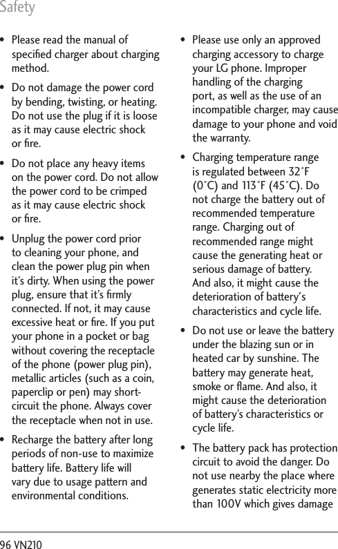 Safety96 VN210  Please read the manual of speciﬁed charger about charging method. Do not damage the power cord by bending, twisting, or heating. Do not use the plug if it is loose as it may cause electric shock or ﬁre. Do not place any heavy items on the power cord. Do not allow the power cord to be crimped as it may cause electric shock or ﬁre. Unplug the power cord prior to cleaning your phone, and clean the power plug pin when it’s dirty. When using the power plug, ensure that it’s ﬁrmly connected. If not, it may cause excessive heat or ﬁre. If you put your phone in a pocket or bag without covering the receptacle of the phone (power plug pin), metallic articles (such as a coin, paperclip or pen) may short-circuit the phone. Always cover the receptacle when not in use. Recharge the battery after long periods of non-use to maximize battery life. Battery life will vary due to usage pattern and environmental conditions. Please use only an approved charging accessory to charge your LG phone. Improper handling of the charging port, as well as the use of an incompatible charger, may cause damage to your phone and void the warranty. Charging temperature range is regulated between 32°F (0°C) and 113°F (45°C). Do not charge the battery out of recommended temperature range. Charging out of recommended range might cause the generating heat or serious damage of battery. And also, it might cause the deterioration of battery&apos;s characteristics and cycle life. Do not use or leave the battery under the blazing sun or in heated car by sunshine. The battery may generate heat, smoke or ﬂame. And also, it might cause the deterioration of battery’s characteristics or cycle life. The battery pack has protection circuit to avoid the danger. Do not use nearby the place where generates static electricity more than 100V which gives damage 