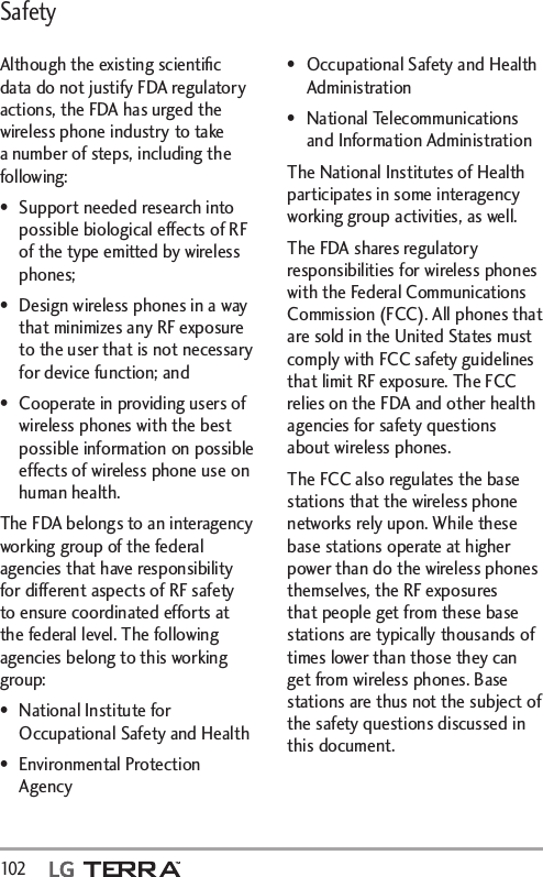 Safety102   Although the existing scientiﬁc data do not justify FDA regulatory actions, the FDA has urged the wireless phone industry to take a number of steps, including the following:•  Support needed research into possible biological effects of RF of the type emitted by wireless phones;•  Design wireless phones in a way that minimizes any RF exposure to the user that is not necessary for device function; and•  Cooperate in providing users of wireless phones with the best possible information on possible effects of wireless phone use on human health.The FDA belongs to an interagency working group of the federal agencies that have responsibility for different aspects of RF safety to ensure coordinated efforts at the federal level. The following agencies belong to this working group:•  National Institute for Occupational Safety and Health• Environmental Protection Agency•  Occupational Safety and Health Administration• National Telecommunications and Information AdministrationThe National Institutes of Health participates in some interagency working group activities, as well.The FDA shares regulatory responsibilities for wireless phones with the Federal Communications Commission (FCC). All phones that are sold in the United States must comply with FCC safety guidelines that limit RF exposure. The FCC relies on the FDA and other health agencies for safety questions about wireless phones.The FCC also regulates the base stations that the wireless phone networks rely upon. While these base stations operate at higher power than do the wireless phones themselves, the RF exposures that people get from these base stations are typically thousands of times lower than those they can get from wireless phones. Base stations are thus not the subject of the safety questions discussed in this document.