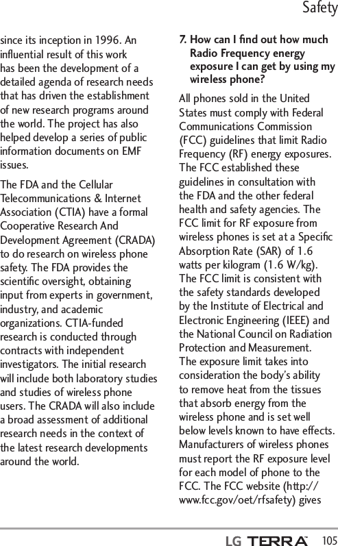Safety  105since its inception in 1996. An inﬂuential result of this work has been the development of a detailed agenda of research needs that has driven the establishment of new research programs around the world. The project has also helped develop a series of public information documents on EMF issues. The FDA and the Cellular Telecommunications &amp; Internet Association (CTIA) have a formal Cooperative Research And Development Agreement (CRADA) to do research on wireless phone safety. The FDA provides the scientiﬁc oversight, obtaining input from experts in government, industry, and academic organizations. CTIA-funded research is conducted through contracts with independent investigators. The initial research will include both laboratory studies and studies of wireless phone users. The CRADA will also include a broad assessment of additional research needs in the context of the latest research developments around the world.7.   How can I ﬁnd out how much Radio Frequency energy exposure I can get by using my wireless phone?All phones sold in the United States must comply with Federal Communications Commission (FCC) guidelines that limit Radio Frequency (RF) energy exposures. The FCC established these guidelines in consultation with the FDA and the other federal health and safety agencies. The FCC limit for RF exposure from wireless phones is set at a Speciﬁc Absorption Rate (SAR) of 1.6 watts per kilogram (1.6 W/kg). The FCC limit is consistent with the safety standards developed by the Institute of Electrical and Electronic Engineering (IEEE) and the National Council on Radiation Protection and Measurement. The exposure limit takes into consideration the body’s ability to remove heat from the tissues that absorb energy from the wireless phone and is set well below levels known to have effects. Manufacturers of wireless phones must report the RF exposure level for each model of phone to the FCC. The FCC website (http://www.fcc.gov/oet/rfsafety) gives 