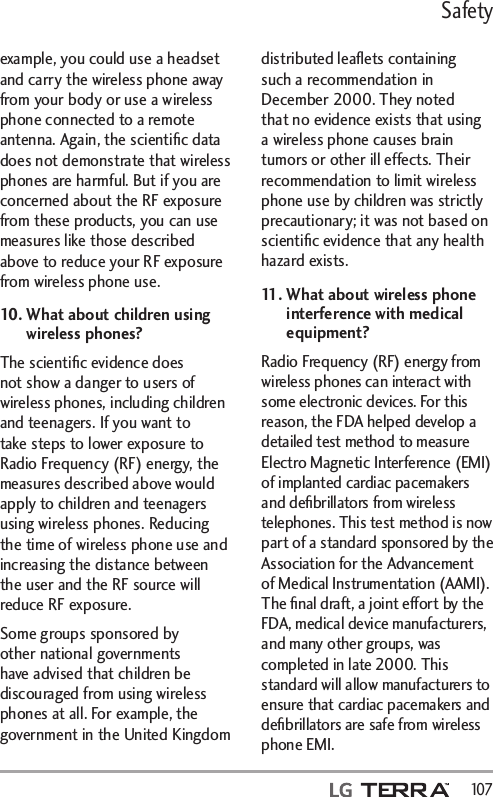 Safety  107example, you could use a headset and carry the wireless phone away from your body or use a wireless phone connected to a remote antenna. Again, the scientiﬁc data does not demonstrate that wireless phones are harmful. But if you are concerned about the RF exposure from these products, you can use measures like those described above to reduce your RF exposure from wireless phone use.10.  What about children using wireless phones?The scientiﬁc evidence does not show a danger to users of wireless phones, including children and teenagers. If you want to take steps to lower exposure to Radio Frequency (RF) energy, the measures described above would apply to children and teenagers using wireless phones. Reducing the time of wireless phone use and increasing the distance between the user and the RF source will reduce RF exposure. Some groups sponsored by other national governments have advised that children be discouraged from using wireless phones at all. For example, the government in the United Kingdom distributed leaﬂets containing such a recommendation in December 2000. They noted that no evidence exists that using a wireless phone causes brain tumors or other ill effects. Their recommendation to limit wireless phone use by children was strictly precautionary; it was not based on scientiﬁc evidence that any health hazard exists.11.  What about wireless phone interference with medical equipment?Radio Frequency (RF) energy from wireless phones can interact with some electronic devices. For this reason, the FDA helped develop a detailed test method to measure Electro Magnetic Interference (EMI) of implanted cardiac pacemakers and deﬁbrillators from wireless telephones. This test method is now part of a standard sponsored by the Association for the Advancement of Medical Instrumentation (AAMI). The ﬁnal draft, a joint effort by the FDA, medical device manufacturers, and many other groups, was completed in late 2000. This standard will allow manufacturers to ensure that cardiac pacemakers and deﬁbrillators are safe from wireless phone EMI.