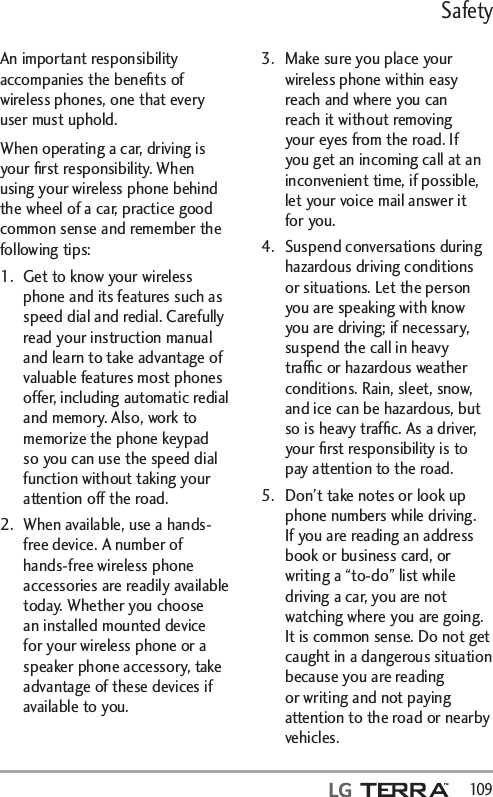 Safety  109An important responsibility accompanies the beneﬁts of wireless phones, one that every user must uphold.When operating a car, driving is your ﬁrst responsibility. When using your wireless phone behind the wheel of a car, practice good common sense and remember the following tips:1.  Get to know your wireless phone and its features such as speed dial and redial. Carefully read your instruction manual and learn to take advantage of valuable features most phones offer, including automatic redial and memory. Also, work to memorize the phone keypad so you can use the speed dial function without taking your attention off the road. 2.  When available, use a hands-free device. A number of hands-free wireless phone accessories are readily available today. Whether you choose an installed mounted device for your wireless phone or a speaker phone accessory, take advantage of these devices if available to you. 3.  Make sure you place your wireless phone within easy reach and where you can reach it without removing your eyes from the road. If you get an incoming call at an inconvenient time, if possible, let your voice mail answer it for you. 4.  Suspend conversations during hazardous driving conditions or situations. Let the person you are speaking with know you are driving; if necessary, suspend the call in heavy trafﬁc or hazardous weather conditions. Rain, sleet, snow, and ice can be hazardous, but so is heavy trafﬁc. As a driver, your ﬁrst responsibility is to pay attention to the road.5.  Don’t take notes or look up phone numbers while driving. If you are reading an address book or business card, or writing a “to-do” list while driving a car, you are not watching where you are going. It is common sense. Do not get caught in a dangerous situation because you are reading or writing and not paying attention to the road or nearby vehicles.
