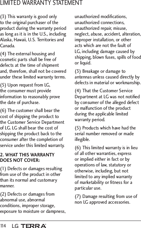 LIMITED WARRANTY STATEMENT 114   (3) This warranty is good only to the original purchaser of the product during the warranty period as long as it is in the U.S., including Alaska, Hawaii, U.S. Territories and Canada.(4) The external housing and cosmetic parts shall be free of defects at the time of shipment and, therefore, shall not be covered under these limited warranty terms.(5) Upon request from LG, the consumer must provide information to reasonably prove the date of purchase.(6) The customer shall bear the cost of shipping the product to the Customer Service Department of LG. LG shall bear the cost of shipping the product back to the consumer after the completion of service under this limited warranty.2. WHAT THIS WARRANTY DOES NOT COVER:(1) Defects or damages resulting from use of the product in other than its normal and customary manner.(2) Defects or damages from abnormal use, abnormal conditions, improper storage, exposure to moisture or dampness, unauthorized modiﬁcations, unauthorized connections, unauthorized repair, misuse, neglect, abuse, accident, alteration, improper installation, or other acts which are not the fault of LG, including damage caused by shipping, blown fuses, spills of food or liquid.(3) Breakage or damage to antennas unless caused directly by defects in material or workmanship.(4) That the Customer Service Department at LG was not notiﬁed by consumer of the alleged defect or malfunction of the product during the applicable limited warranty period.(5) Products which have had the serial number removed or made illegible.(6) This limited warranty is in lieu of all other warranties, express or implied either in fact or by operations of law, statutory or otherwise, including, but not limited to any implied warranty of marketability or ﬁtness for a particular use.(7) Damage resulting from use of non LG approved accessories.