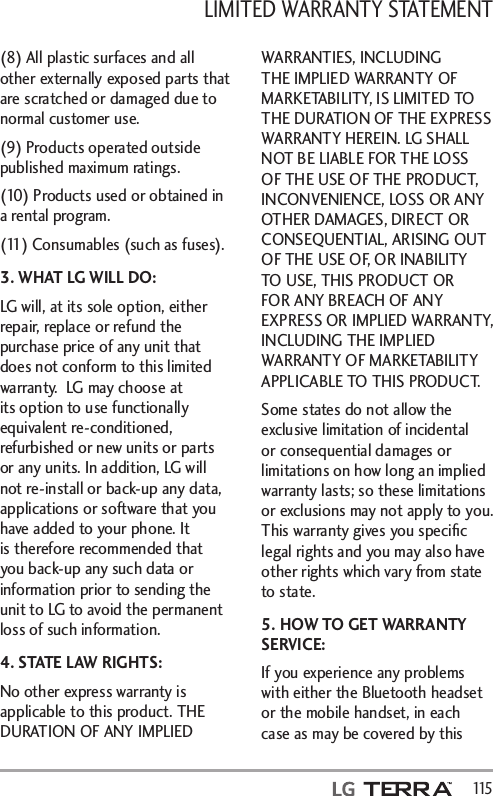LIMITED WARRANTY STATEMENT   115(8) All plastic surfaces and all other externally exposed parts that are scratched or damaged due to normal customer use.(9) Products operated outside published maximum ratings.(10) Products used or obtained in a rental program.(11) Consumables (such as fuses).3. WHAT LG WILL DO:LG will, at its sole option, either repair, replace or refund the purchase price of any unit that does not conform to this limited warranty.  LG may choose at its option to use functionally equivalent re-conditioned, refurbished or new units or parts or any units. In addition, LG will not re-install or back-up any data, applications or software that you have added to your phone. It is therefore recommended that you back-up any such data or information prior to sending the unit to LG to avoid the permanent loss of such information.4. STATE LAW RIGHTS:No other express warranty is applicable to this product. THE DURATION OF ANY IMPLIED WARRANTIES, INCLUDING THE IMPLIED WARRANTY OF MARKETABILITY, IS LIMITED TO THE DURATION OF THE EXPRESS WARRANTY HEREIN. LG SHALL NOT BE LIABLE FOR THE LOSS OF THE USE OF THE PRODUCT, INCONVENIENCE, LOSS OR ANY OTHER DAMAGES, DIRECT OR CONSEQUENTIAL, ARISING OUT OF THE USE OF, OR INABILITY TO USE, THIS PRODUCT OR FOR ANY BREACH OF ANY EXPRESS OR IMPLIED WARRANTY, INCLUDING THE IMPLIED WARRANTY OF MARKETABILITY APPLICABLE TO THIS PRODUCT.Some states do not allow the exclusive limitation of incidental or consequential damages or limitations on how long an implied warranty lasts; so these limitations or exclusions may not apply to you. This warranty gives you speciﬁc legal rights and you may also have other rights which vary from state to state.5. HOW TO GET WARRANTY SERVICE:If you experience any problems with either the Bluetooth headset or the mobile handset, in each case as may be covered by this 