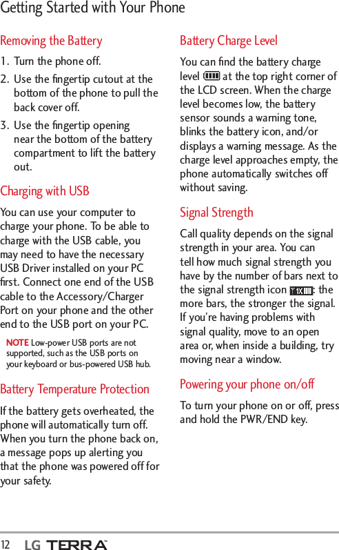 Getting Started with Your Phone12   Removing the Battery1.  Turn the phone off.2.  Use the ﬁngertip cutout at the bottom of the phone to pull the back cover off.3.  Use the ﬁngertip opening near the bottom of the battery compartment to lift the battery out.Charging with USBYou can use your computer to charge your phone. To be able to charge with the USB cable, you may need to have the necessary USB Driver installed on your PC ﬁrst. Connect one end of the USB cable to the Accessory/Charger Port on your phone and the other end to the USB port on your PC.NOTE Low-power USB ports are not supported, such as the USB ports on your keyboard or bus-powered USB hub.Battery Temperature Protection If the battery gets overheated, the phone will automatically turn off. When you turn the phone back on, a message pops up alerting you that the phone was powered off for your safety.Battery Charge LevelYou can ﬁnd the battery charge level   at the top right corner of the LCD screen. When the charge level becomes low, the battery sensor sounds a warning tone, blinks the battery icon, and/or displays a warning message. As the charge level approaches empty, the phone automatically switches off without saving. Signal StrengthCall quality depends on the signal strength in your area. You can tell how much signal strength you have by the number of bars next to the signal strength icon  : the more bars, the stronger the signal. If you’re having problems with signal quality, move to an open area or, when inside a building, try moving near a window.Powering your phone on/offTo turn your phone on or off, press and hold the PWR/END key.
