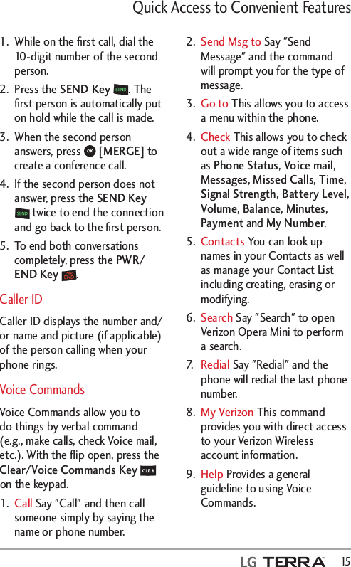 Quick Access to Convenient Features  151.  While on the ﬁrst call, dial the 10-digit number of the second person. 2. Press the SEND Key . The ﬁrst person is automatically put on hold while the call is made. 3.  When the second person answers, press   [MERGE] to create a conference call. 4.  If the second person does not answer, press the SEND Key  twice to end the connection and go back to the ﬁrst person. 5.  To end both conversations completely, press the PWR/END Key . Caller IDCaller ID displays the number and/or name and picture (if applicable) of the person calling when your phone rings. Voice CommandsVoice Commands allow you to do things by verbal command (e.g., make calls, check Voice mail, etc.). With the ﬂip open, press the Clear/Voice Commands Key  on the keypad.1.  Call Say &quot;Call&quot; and then call someone simply by saying the name or phone number.2.  Send Msg to Say &quot;Send Message&quot; and the command will prompt you for the type of message.3.  Go to This allows you to access a menu within the phone.4.  Check This allows you to check out a wide range of items such as Phone Status, Voice mail, Messages, Missed Calls, Time, Signal Strength, Battery Level, Volume, Balance, Minutes, Payment and My Number.5.  Contacts You can look up names in your Contacts as well as manage your Contact List including creating, erasing or modifying.6.  Search Say &quot;Search&quot; to open Verizon Opera Mini to perform a search.7.   Redial Say &quot;Redial&quot; and the phone will redial the last phone number.8.  My Verizon This command provides you with direct access to your Verizon Wireless account information.9.  Help Provides a general guideline to using Voice Commands.