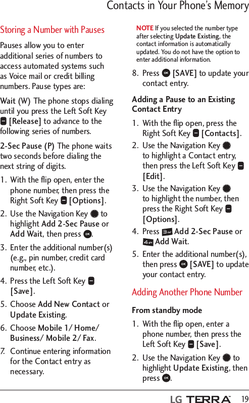 Contacts in Your Phone’s Memory  19Storing a Number with PausesPauses allow you to enter additional series of numbers to access automated systems such as Voice mail or credit billing numbers. Pause types are: Wait (W) The phone stops dialing until you press the Left Soft Key  [Release] to advance to the following series of numbers. 2-Sec Pause (P) The phone waits two seconds before dialing the next string of digits.1.  With the ﬂip open, enter the phone number, then press the Right Soft Key   [Options].2.  Use the Navigation Key   to highlight Add 2-Sec Pause or Add Wait, then press  .3.  Enter the additional number(s) (e.g., pin number, credit card number, etc.).4.  Press the Left Soft Key   [Save].5. Choose Add New Contact or Update Existing. 6. Choose Mobile 1/ Home/ Business/ Mobile 2/ Fax. 7.  Continue entering information for the Contact entry as necessary.NOTE If you selected the number type after selecting Update Existing, the contact information is automatically updated. You do not have the option to enter additional information.8. Press   [SAVE] to update your contact entry.Adding a Pause to an Existing Contact Entry1.  With the ﬂip open, press the Right Soft Key   [Contacts].2.  Use the Navigation Key   to highlight a Contact entry, then press the Left Soft Key   [Edit].3.  Use the Navigation Key   to highlight the number, then press the Right Soft Key   [Options].4. Press   Add 2-Sec Pause or  Add Wait.5.  Enter the additional number(s), then press   [SAVE] to update your contact entry.Adding Another Phone NumberFrom standby mode1.  With the ﬂip open, enter a phone number, then press the Left Soft Key   [Save]. 2.  Use the Navigation Key   to highlight Update Existing, then press  .