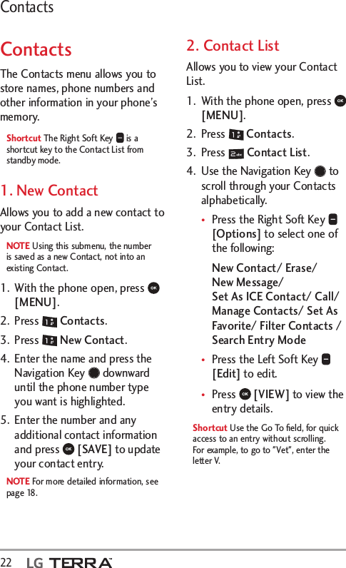 22  ContactsContactsThe Contacts menu allows you to store names, phone numbers and other information in your phone’s memory. Shortcut The Right Soft Key   is a shortcut key to the Contact List from standby mode.1. New ContactAllows you to add a new contact to your Contact List.NOTE Using this submenu, the number is saved as a new Contact, not into an existing Contact.1.  With the phone open, press   [MENU]. 2. Press   Contacts.3. Press   New Contact.4.  Enter the name and press the Navigation Key   downward until the phone number type you want is highlighted.5.  Enter the number and any additional contact information and press   [SAVE] to update your contact entry.NOTE For more detailed information, see page 18.2. Contact ListAllows you to view your Contact List.1.  With the phone open, press   [MENU]. 2. Press   Contacts.3. Press   Contact List.4.  Use the Navigation Key   to scroll through your Contacts alphabetically.tPress the Right Soft Key   [Options] to select one of the following:New Contact/ Erase/  New Message/  Set As ICE Contact/ Call/ Manage Contacts/ Set As Favorite/ Filter Contacts / Search Entry ModetPress the Left Soft Key   [Edit] to edit.tPress   [VIEW] to view the entry details.Shortcut Use the Go To ﬁeld, for quick access to an entry without scrolling. For example, to go to &quot;Vet&quot;, enter the letter V.
