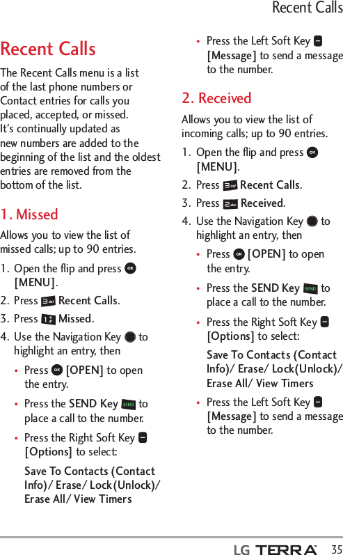   35Recent CallsRecent CallsThe Recent Calls menu is a list of the last phone numbers or Contact entries for calls you placed, accepted, or missed. It&apos;s continually updated as new numbers are added to the beginning of the list and the oldest entries are removed from the bottom of the list.1. MissedAllows you to view the list of missed calls; up to 90 entries.1.  Open the ﬂip and press   [MENU].2. Press   Recent Calls.3. Press   Missed.4.  Use the Navigation Key   to highlight an entry, thentPress   [OPEN] to open the entry.tPress the SEND Key  to place a call to the number.tPress the Right Soft Key   [Options] to select:Save To Contacts (Contact Info)/ Erase/ Lock(Unlock)/ Erase All/ View TimerstPress the Left Soft Key   [Message] to send a message to the number.2. ReceivedAllows you to view the list of incoming calls; up to 90 entries.1.  Open the ﬂip and press   [MENU]. 2. Press   Recent Calls.3. Press   Received.4.  Use the Navigation Key   to highlight an entry, thentPress   [OPEN] to open the entry.tPress the SEND Key  to place a call to the number.tPress the Right Soft Key   [Options] to select:Save To Contacts (Contact Info)/ Erase/ Lock(Unlock)/ Erase All/ View TimerstPress the Left Soft Key   [Message] to send a message to the number.