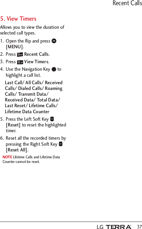 Recent Calls  375. View TimersAllows you to view the duration of selected call types.1.  Open the ﬂip and press   [MENU]. 2. Press   Recent Calls.3. Press   View Timers.4.  Use the Navigation Key   to highlight a call list.Last Call/ All Calls/ Received Calls/ Dialed Calls/ Roaming Calls/ Transmit Data/ Received Data/ Total Data/ Last Reset/ Lifetime Calls/ Lifetime Data Counter 5.  Press the Left Soft Key   [Reset] to reset the highlighted timer. 6.  Reset all the recorded timers by pressing the Right Soft Key   [Reset All].NOTE Lifetime Calls and Lifetime Data Counter cannot be reset.