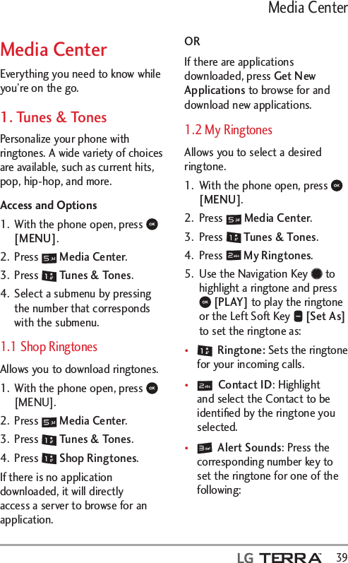   39Media CenterMedia CenterEverything you need to know while you’re on the go.1. Tunes &amp; TonesPersonalize your phone with ringtones. A wide variety of choices are available, such as current hits, pop, hip-hop, and more.Access and Options1.  With the phone open, press   [MENU]. 2. Press   Media Center.3. Press   Tunes &amp; Tones.4.  Select a submenu by pressing the number that corresponds with the submenu.1.1 Shop RingtonesAllows you to download ringtones. 1.  With the phone open, press   [MENU].2. Press   Media Center.3. Press   Tunes &amp; Tones.4. Press   Shop Ringtones. If there is no application downloaded, it will directly access a server to browse for an application.ORIf there are applications downloaded, press Get New Applications to browse for and download new applications.1.2 My RingtonesAllows you to select a desired ringtone.1.  With the phone open, press   [MENU]. 2. Press   Media Center.3. Press   Tunes &amp; Tones.4. Press   My Ringtones.5.  Use the Navigation Key   to highlight a ringtone and press  [PLAY] to play the ringtone or the Left Soft Key   [Set As] to set the ringtone as:t  Ringtone: Sets the ringtone for your incoming calls.t  Contact ID: Highlight and select the Contact to be identiﬁed by the ringtone you selected.t  Alert Sounds: Press the corresponding number key to set the ringtone for one of the following:
