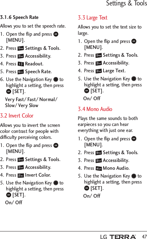 Settings &amp; Tools  473.1.6 Speech RateAllows you to set the speech rate.1.  Open the ﬂip and press   [MENU]. 2. Press   Settings &amp; Tools.3. Press   Accessibility.4. Press   Readout.5. Press   Speech Rate.6.  Use the Navigation Key   to highlight a setting, then press  [SET].Very Fast/ Fast/ Normal/ Slow/ Very Slow3.2 Invert ColorAllows you to invert the screen color contrast for people with difﬁculty perceiving colors.1.  Open the ﬂip and press   [MENU]. 2. Press   Settings &amp; Tools.3. Press   Accessibility.4. Press   Invert Color.5.  Use the Navigation Key   to highlight a setting, then press  [SET].On/ Off3.3 Large TextAllows you to set the text size to large.1.  Open the ﬂip and press   [MENU]. 2. Press   Settings &amp; Tools.3. Press   Accessibility.4. Press   Large Text.5.  Use the Navigation Key   to highlight a setting, then press  [SET].On/ Off3.4 Mono AudioPlays the same sounds to both earpieces so you can hear everything with just one ear.1.  Open the ﬂip and press   [MENU]. 2. Press   Settings &amp; Tools.3. Press   Accessibility.4. Press   Mono Audio.5.  Use the Navigation Key   to highlight a setting, then press  [SET].On/ Off