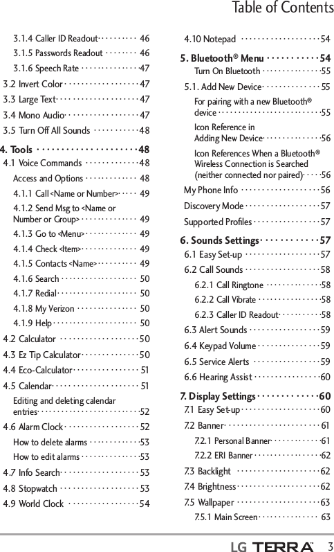 Table of Contents  33.1.4 Caller ID Readout ·········· 463.1.5 Passwords Readout ········ 463.1.6 Speech Rate ···············473.2 Invert Color ··················473.3 Large Text ····················473.4 Mono Audio ··················473.5 Turn Off All Sounds  ···········484. Tools  ·····················484.1 Voice Commands  ·············48Access and Options ············· 484.1.1 Call &lt;Name or Number&gt;· · · · ·  494.1.2 Send Msg to &lt;Name or Number or Group&gt; ·············· 494.1.3 Go to &lt;Menu&gt; ············· 494.1.4 Check &lt;Item&gt; ·············· 494.1.5 Contacts &lt;Name&gt; ·········· 494.1.6 Search ··················· 504.1.7 Redial ···················· 504.1.8 My Verizon  ··············· 504.1.9 Help ····················· 504.2 Calculator  ···················504.3 Ez Tip Calculator ··············504.4 Eco-Calculator ················514.5 Calendar ·····················51Editing and deleting calendar entries ··························524.6 Alarm Clock ··················52How to delete alarms ·············53How to edit alarms ···············534.7 Info Search ···················534.8 Stopwatch ···················534.9 World Clock  ·················544.10 Notepad  ···················545. Bluetooth® Menu ···········54Turn On Bluetooth ···············555.1. Add New Device ··············55For pairing with a new Bluetooth® device ··························55Icon Reference in  Adding New Device ···············56Icon References When a Bluetooth® Wireless Connection is Searched (neither connected nor paired)· · · · ·56My Phone Info ···················56Discovery Mode ··················57Supported Proﬁles ················576. Sounds Settings ············576.1 Easy Set-up  ··················576.2 Call Sounds  ··················586.2.1 Call Ringtone ··············586.2.2 Call Vibrate ················586.2.3 Caller ID Readout ···········586.3 Alert Sounds ·················596.4 Keypad Volume · · · · · · · · · · · · · · · 596.5 Service Alerts  ················596.6 Hearing Assist ················607. Display Settings ·············607.1 Easy Set-up ···················607.2 Banner ·······················617.2.1 Personal Banner ·············617.2.2 ERI Banner ·················627.3 Backlight   ····················627.4 Brightness ····················627.5 Wallpaper  ····················637.5.1 Main Screen ··············· 63