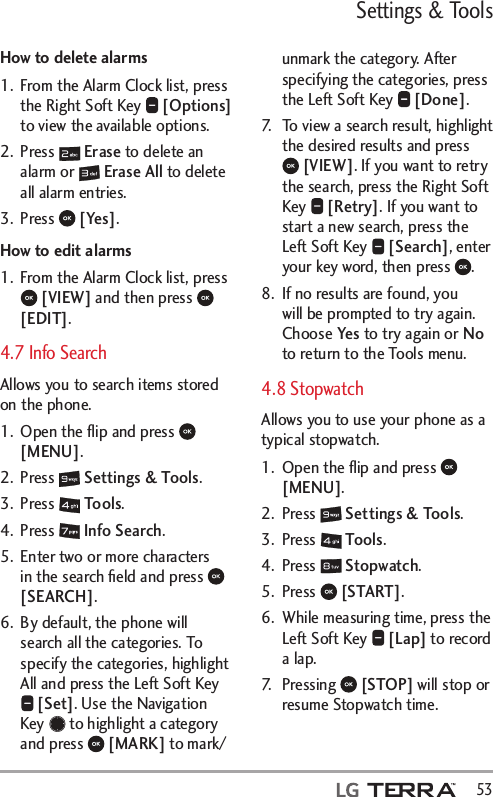 Settings &amp; Tools  53How to delete alarms1.  From the Alarm Clock list, press the Right Soft Key   [Options] to view the available options.2. Press   Erase to delete an alarm or   Erase All to delete all alarm entries.3. Press   [Yes].How to edit alarms1.  From the Alarm Clock list, press  [VIEW] and then press   [EDIT].4.7 Info SearchAllows you to search items stored on the phone. 1.  Open the ﬂip and press   [MENU]. 2. Press   Settings &amp; Tools.3. Press   Tools. 4. Press   Info Search.5.  Enter two or more characters in the search ﬁeld and press   [SEARCH]. 6.  By default, the phone will search all the categories. To specify the categories, highlight All and press the Left Soft Key  [Set]. Use the Navigation Key   to highlight a category and press   [MARK] to mark/unmark the category. After specifying the categories, press the Left Soft Key   [Done].7.  To view a search result, highlight the desired results and press  [VIEW]. If you want to retry the search, press the Right Soft Key   [Retry]. If you want to start a new search, press the Left Soft Key   [Search], enter your key word, then press  .8.  If no results are found, you will be prompted to try again. Choose Yes to try again or No to return to the Tools menu.4.8 StopwatchAllows you to use your phone as a typical stopwatch. 1.  Open the ﬂip and press   [MENU]. 2. Press   Settings &amp; Tools.3. Press   Tools. 4. Press   Stopwatch.5. Press   [START].6.  While measuring time, press the Left Soft Key   [Lap] to record a lap. 7. Pressing   [STOP] will stop or resume Stopwatch time. 