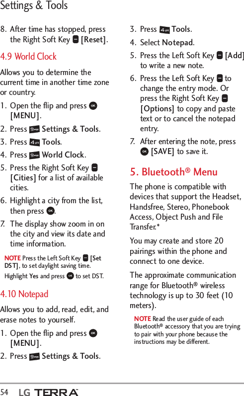 Settings &amp; Tools54  8.  After time has stopped, press the Right Soft Key   [Reset].4.9 World Clock Allows you to determine the current time in another time zone or country. 1.  Open the ﬂip and press   [MENU]. 2. Press   Settings &amp; Tools.3. Press   Tools. 4. Press   World Clock.5.  Press the Right Soft Key   [Cities] for a list of available cities.6.  Highlight a city from the list, then press  .7.  The display show zoom in on the city and view its date and time information. NOTE Press the Left Soft Key   [Set DST], to set daylight saving time. Highlight Yes and press   to set DST.4.10 Notepad Allows you to add, read, edit, and erase notes to yourself.1.  Open the ﬂip and press   [MENU]. 2. Press   Settings &amp; Tools.3. Press   Tools. 4. Select Notepad.5.  Press the Left Soft Key   [Add] to write a new note.6.  Press the Left Soft Key   to change the entry mode. Or press the Right Soft Key   [Options] to copy and paste text or to cancel the notepad entry.7.  After entering the note, press  [SAVE] to save it.5. Bluetooth® MenuThe phone is compatible with devices that support the Headset, Handsfree, Stereo, Phonebook Access, Object Push and File Transfer.* You may create and store 20 pairings within the phone and connect to one device. The approximate communication range for Bluetooth® wireless technology is up to 30 feet (10 meters).NOTE Read the user guide of each Bluetooth® accessory that you are trying to pair with your phone because the instructions may be different.