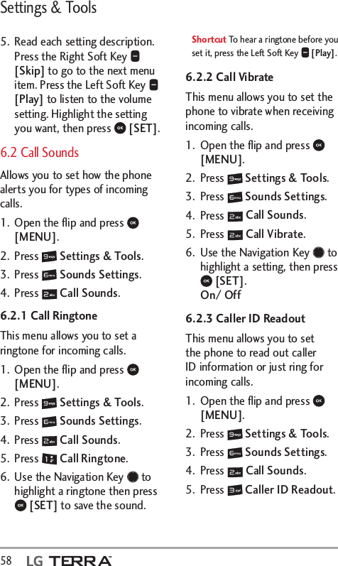 Settings &amp; Tools58  5.  Read each setting description.  Press the Right Soft Key   [Skip] to go to the next menu item. Press the Left Soft Key   [Play] to listen to the volume setting. Highlight the setting you want, then press   [SET].6.2 Call Sounds Allows you to set how the phone alerts you for types of incoming calls.1.  Open the ﬂip and press   [MENU]. 2. Press   Settings &amp; Tools.3. Press   Sounds Settings.4. Press   Call Sounds.6.2.1 Call RingtoneThis menu allows you to set a ringtone for incoming calls.1.  Open the ﬂip and press   [MENU]. 2. Press   Settings &amp; Tools.3. Press   Sounds Settings.4. Press   Call Sounds.5. Press   Call Ringtone.6.  Use the Navigation Key   to highlight a ringtone then press  [SET] to save the sound.Shortcut To hear a ringtone before you set it, press the Left Soft Key   [Play].6.2.2 Call VibrateThis menu allows you to set the phone to vibrate when receiving incoming calls.1.  Open the ﬂip and press   [MENU]. 2. Press   Settings &amp; Tools.3. Press   Sounds Settings.4. Press   Call Sounds.5. Press   Call Vibrate.6.  Use the Navigation Key   to highlight a setting, then press  [SET]. On/ Off6.2.3 Caller ID ReadoutThis menu allows you to set the phone to read out caller ID information or just ring for incoming calls.1.  Open the ﬂip and press   [MENU]. 2. Press   Settings &amp; Tools.3. Press   Sounds Settings.4. Press   Call Sounds.5. Press   Caller ID Readout.