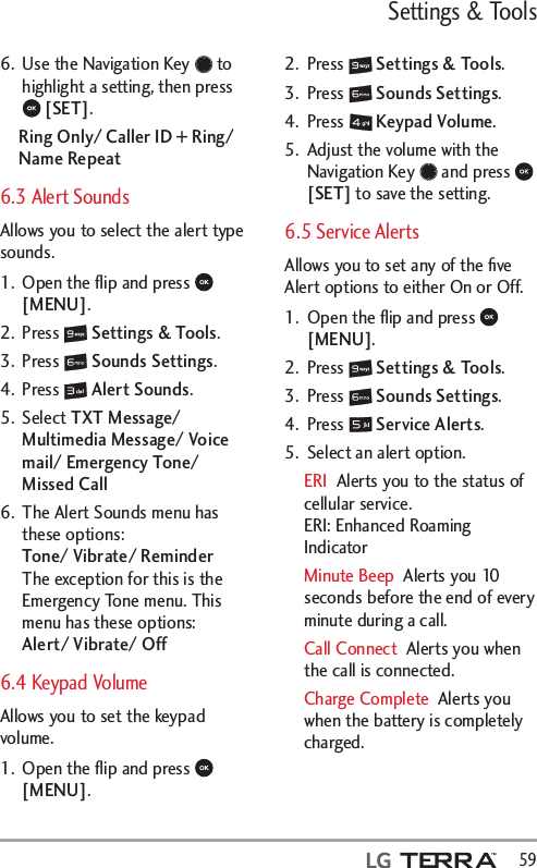 Settings &amp; Tools  596.  Use the Navigation Key   to highlight a setting, then press  [SET].Ring Only/ Caller ID + Ring/ Name Repeat6.3 Alert SoundsAllows you to select the alert type sounds.1.  Open the ﬂip and press   [MENU]. 2. Press   Settings &amp; Tools.3. Press   Sounds Settings.4. Press   Alert Sounds.5. Select TXT Message/ Multimedia Message/ Voice mail/ Emergency Tone/ Missed Call 6.  The Alert Sounds menu has these options: Tone/ Vibrate/ Reminder The exception for this is the Emergency Tone menu. This menu has these options: Alert/ Vibrate/ Off6.4 Keypad Volume Allows you to set the keypad volume.1.  Open the ﬂip and press   [MENU]. 2. Press   Settings &amp; Tools.3. Press   Sounds Settings.4. Press   Keypad Volume.5.  Adjust the volume with the Navigation Key   and press   [SET] to save the setting.6.5 Service Alerts Allows you to set any of the ﬁve Alert options to either On or Off.1.  Open the ﬂip and press   [MENU]. 2. Press   Settings &amp; Tools.3. Press   Sounds Settings.4. Press   Service Alerts.5.  Select an alert option.ERI  Alerts you to the status of cellular service. ERI: Enhanced Roaming IndicatorMinute Beep  Alerts you 10 seconds before the end of every minute during a call.Call Connect  Alerts you when the call is connected.Charge Complete  Alerts you when the battery is completely charged. 