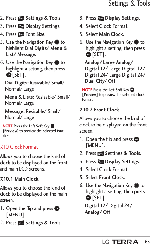 Settings &amp; Tools  652. Press   Settings &amp; Tools.3. Press   Display Settings. 4. Press   Font Size.5.  Use the Navigation Key   to highlight Dial Digits/ Menu &amp; List/ Message.6.  Use the Navigation Key   to highlight a setting, then press  [SET].Dial Digits: Resizable/ Small/ Normal/ LargeMenu &amp; Lists: Resizable/ Small/ Normal/ LargeMessage: Resizable/ Small/ Normal/ LargeNOTE Press the Left Soft Key   [Preview] to preview the selected font size. 7.10 Clock FormatAllows you to choose the kind of clock to be displayed on the front and main LCD screens.7.10.1 Main ClockAllows you to choose the kind of clock to be displayed on the main screen.1.  Open the ﬂip and press   [MENU]. 2. Press   Settings &amp; Tools.3. Press   Display Settings. 4. Select Clock Format.5. Select Main Clock.6.  Use the Navigation Key   to highlight a setting, then press  [SET].Analog/ Large Analog/  Digital 12/ Large Digital 12/ Digital 24/ Large Digital 24/ Dual City/ OffNOTE Press the Left Soft Key   [Preview] to preview the selected clock format.7.10.2 Front ClockAllows you to choose the kind of clock to be displayed on the front screen.1.  Open the ﬂip and press   [MENU]. 2. Press   Settings &amp; Tools.3. Press   Display Settings. 4. Select Clock Format.5. Select Front Clock.6.  Use the Navigation Key   to highlight a setting, then press  [SET].Digital 12/ Digital 24/ Analog/ Off
