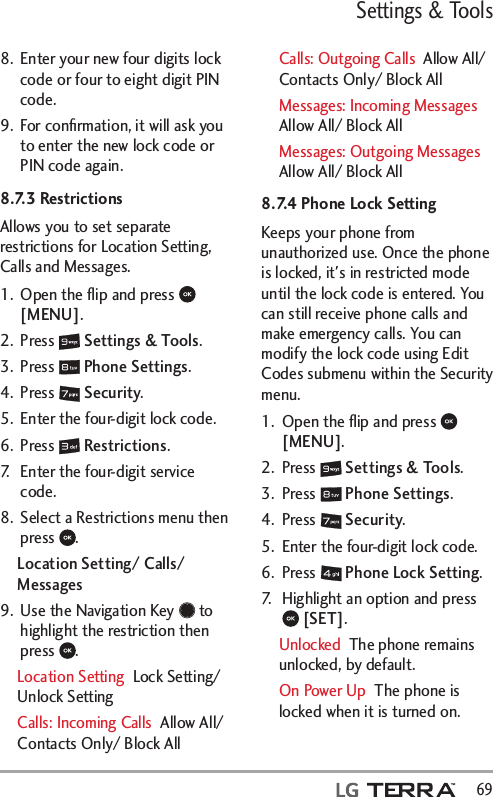 Settings &amp; Tools  698.  Enter your new four digits lock code or four to eight digit PIN code.9.  For conﬁrmation, it will ask you to enter the new lock code or PIN code again.8.7.3 Restrictions Allows you to set separate restrictions for Location Setting, Calls and Messages.1.  Open the ﬂip and press   [MENU]. 2. Press   Settings &amp; Tools.3. Press   Phone Settings.4. Press   Security.5.  Enter the four-digit lock code.6. Press   Restrictions.7.  Enter the four-digit service code.8.  Select a Restrictions menu then press  .Location Setting/ Calls/ Messages9.  Use the Navigation Key   to highlight the restriction then press  . Location Setting  Lock Setting/ Unlock SettingCalls: Incoming Calls  Allow All/ Contacts Only/ Block AllCalls: Outgoing Calls  Allow All/ Contacts Only/ Block AllMessages: Incoming Messages  Allow All/ Block AllMessages: Outgoing Messages  Allow All/ Block All8.7.4 Phone Lock SettingKeeps your phone from unauthorized use. Once the phone is locked, it&apos;s in restricted mode until the lock code is entered. You can still receive phone calls and make emergency calls. You can modify the lock code using Edit Codes submenu within the Security menu.1.  Open the ﬂip and press   [MENU]. 2. Press   Settings &amp; Tools.3. Press   Phone Settings.4. Press   Security.5.  Enter the four-digit lock code.6. Press   Phone Lock Setting.7.  Highlight an option and press  [SET].Unlocked  The phone remains unlocked, by default.On Power Up  The phone is locked when it is turned on.