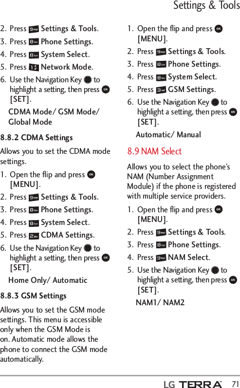 Settings &amp; Tools  712. Press   Settings &amp; Tools.3. Press   Phone Settings.4. Press   System Select.5. Press   Network Mode.6.  Use the Navigation Key   to highlight a setting, then press   [SET].CDMA Mode/ GSM Mode/ Global Mode8.8.2 CDMA SettingsAllows you to set the CDMA mode settings.1.  Open the ﬂip and press   [MENU]. 2. Press   Settings &amp; Tools.3. Press   Phone Settings.4. Press   System Select.5. Press   CDMA Settings.6.  Use the Navigation Key   to highlight a setting, then press   [SET].Home Only/ Automatic8.8.3 GSM SettingsAllows you to set the GSM mode settings. This menu is accessible only when the GSM Mode is on. Automatic mode allows the phone to connect the GSM mode automatically.1.  Open the ﬂip and press   [MENU]. 2. Press   Settings &amp; Tools.3. Press   Phone Settings.4. Press   System Select.5. Press   GSM Settings.6.  Use the Navigation Key   to highlight a setting, then press   [SET].Automatic/ Manual8.9 NAM SelectAllows you to select the phone’s NAM (Number Assignment Module) if the phone is registered with multiple service providers.1.  Open the ﬂip and press   [MENU]. 2. Press   Settings &amp; Tools.3. Press   Phone Settings.4. Press   NAM Select.5.  Use the Navigation Key   to highlight a setting, then press   [SET].NAM1/ NAM2