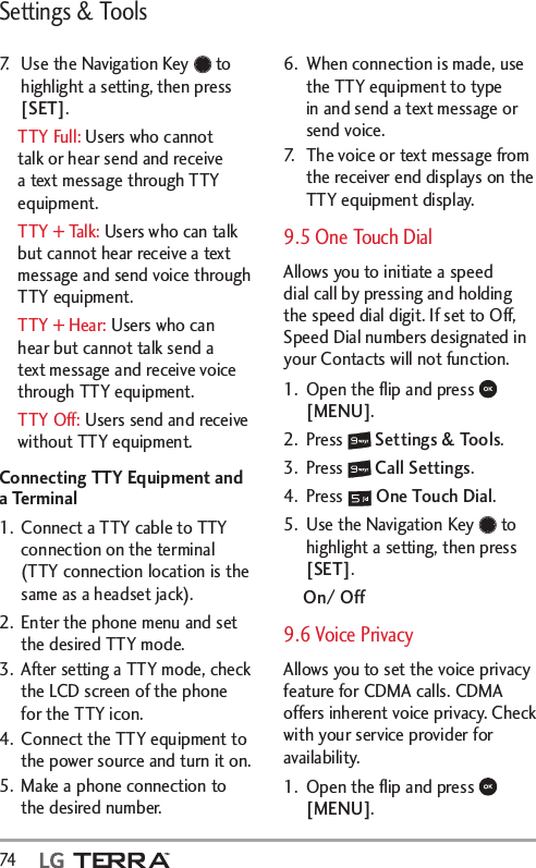 Settings &amp; Tools74  7.  Use the Navigation Key   to highlight a setting, then press [SET].TTY Full: Users who cannot talk or hear send and receive a text message through TTY equipment.TTY + Talk: Users who can talk but cannot hear receive a text message and send voice through TTY equipment.TTY + Hear: Users who can hear but cannot talk send a text message and receive voice through TTY equipment.TTY Off: Users send and receive without TTY equipment.Connecting TTY Equipment and a Terminal1.  Connect a TTY cable to TTY connection on the terminal (TTY connection location is the same as a headset jack). 2.  Enter the phone menu and set the desired TTY mode.3.  After setting a TTY mode, check the LCD screen of the phone for the TTY icon.4.  Connect the TTY equipment to the power source and turn it on.5.  Make a phone connection to the desired number.6.  When connection is made, use the TTY equipment to type in and send a text message or send voice.7.  The voice or text message from the receiver end displays on the TTY equipment display.9.5 One Touch Dial Allows you to initiate a speed dial call by pressing and holding the speed dial digit. If set to Off, Speed Dial numbers designated in your Contacts will not function.1.  Open the ﬂip and press   [MENU]. 2. Press   Settings &amp; Tools.3. Press   Call Settings. 4. Press   One Touch Dial.5.  Use the Navigation Key   to highlight a setting, then press [SET].On/ Off9.6 Voice PrivacyAllows you to set the voice privacy feature for CDMA calls. CDMA offers inherent voice privacy. Check with your service provider for availability.1.  Open the ﬂip and press   [MENU]. 