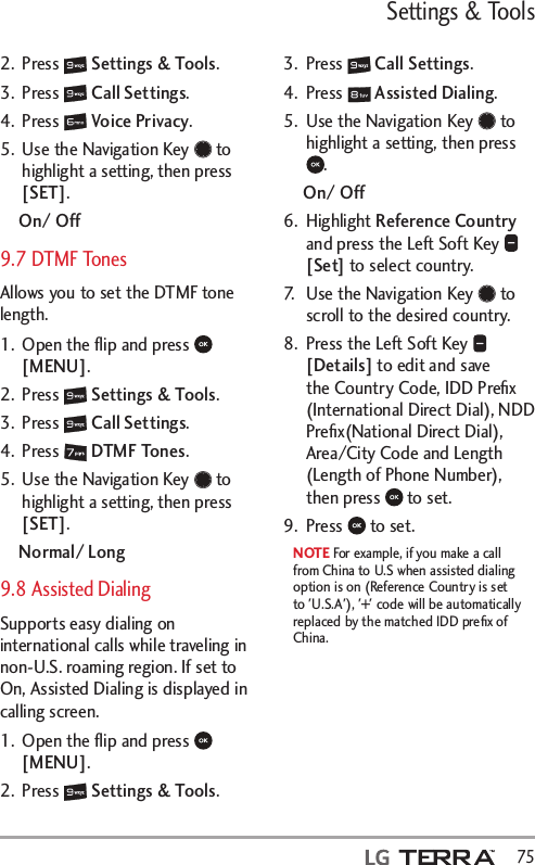Settings &amp; Tools  752. Press   Settings &amp; Tools.3. Press   Call Settings. 4. Press   Voice Privacy.5.  Use the Navigation Key   to highlight a setting, then press [SET].On/ Off9.7 DTMF TonesAllows you to set the DTMF tone length.1.  Open the ﬂip and press   [MENU]. 2. Press   Settings &amp; Tools.3. Press   Call Settings. 4. Press   DTMF Tones.5.  Use the Navigation Key   to highlight a setting, then press [SET].Normal/ Long9.8 Assisted DialingSupports easy dialing on international calls while traveling in non-U.S. roaming region. If set to On, Assisted Dialing is displayed in calling screen.1.  Open the ﬂip and press   [MENU]. 2. Press   Settings &amp; Tools.3. Press   Call Settings. 4. Press   Assisted Dialing.5.  Use the Navigation Key   to highlight a setting, then press .On/ Off6. Highlight Reference Country and press the Left Soft Key   [Set] to select country.7.  Use the Navigation Key   to scroll to the desired country.8.  Press the Left Soft Key   [Details] to edit and save the Country Code, IDD Preﬁx (International Direct Dial), NDD Preﬁx(National Direct Dial), Area/City Code and Length (Length of Phone Number), then press   to set.9. Press   to set.NOTE For example, if you make a call from China to U.S when assisted dialing option is on (Reference Country is set to &apos;U.S.A&apos;), &apos;+&apos; code will be automatically replaced by the matched IDD preﬁx of China. 