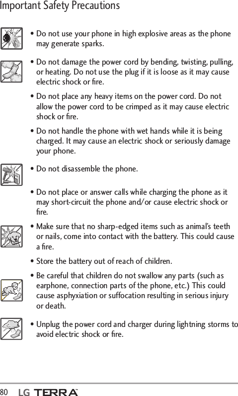 Important Safety Precautions 80  • Do not use your phone in high explosive areas as the phone may generate sparks.• Do not damage the power cord by bending, twisting, pulling, or heating. Do not use the plug if it is loose as it may cause electric shock or ﬁre.• Do not place any heavy items on the power cord. Do not allow the power cord to be crimped as it may cause electric shock or ﬁre.• Do not handle the phone with wet hands while it is being charged. It may cause an electric shock or seriously damage your phone.• Do not disassemble the phone.• Do not place or answer calls while charging the phone as it may short-circuit the phone and/or cause electric shock or ﬁre.• Make sure that no sharp-edged items such as animal’s teeth or nails, come into contact with the battery. This could cause a ﬁre.• Store the battery out of reach of children.• Be careful that children do not swallow any parts (such as earphone, connection parts of the phone, etc.) This could cause asphyxiation or suffocation resulting in serious injury or death.• Unplug the power cord and charger during lightning storms to avoid electric shock or ﬁre.
