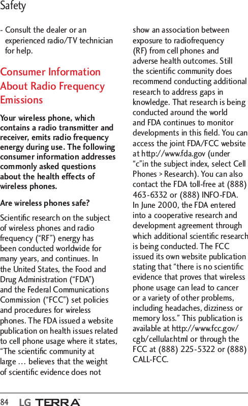 Safety84  -  Consult the dealer or an experienced radio/TV technician for help.Consumer Information About Radio Frequency EmissionsYour wireless phone, which contains a radio transmitter and receiver, emits radio frequency energy during use. The following consumer information addresses commonly asked questions about the health effects of wireless phones.Are wireless phones safe?Scientiﬁc research on the subject of wireless phones and radio frequency (“RF”) energy has been conducted worldwide for many years, and continues. In the United States, the Food and Drug Administration (“FDA”) and the Federal Communications Commission (“FCC”) set policies and procedures for wireless phones. The FDA issued a website publication on health issues related to cell phone usage where it states, “The scientiﬁc community at large … believes that the weight of scientiﬁc evidence does not show an association between exposure to radiofrequency (RF) from cell phones and adverse health outcomes. Still the scientiﬁc community does recommend conducting additional research to address gaps in knowledge. That research is being conducted around the world and FDA continues to monitor developments in this ﬁeld. You can access the joint FDA/FCC website at http://www.fda.gov (under “c”in the subject index, select Cell Phones &gt; Research). You can also contact the FDA toll-free at (888) 463-6332 or (888) INFO-FDA. In June 2000, the FDA entered into a cooperative research and development agreement through which additional scientiﬁc research is being conducted. The FCC issued its own website publication stating that “there is no scientiﬁc evidence that proves that wireless phone usage can lead to cancer or a variety of other problems, including headaches, dizziness or memory loss.” This publication is available at http://www.fcc.gov/cgb/cellular.html or through the FCC at (888) 225-5322 or (888) CALL-FCC.