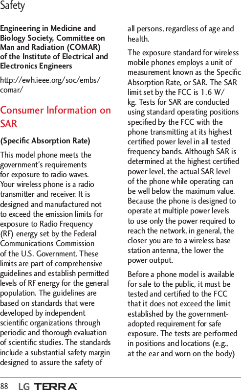 Safety88  Engineering in Medicine and Biology Society, Committee on Man and Radiation (COMAR) of the Institute of Electrical and Electronics Engineershttp://ewh.ieee.org/soc/embs/comar/Consumer Information on SAR(Speciﬁc Absorption Rate)This model phone meets the government&apos;s requirements for exposure to radio waves. Your wireless phone is a radio transmitter and receiver. It is designed and manufactured not to exceed the emission limits for exposure to Radio Frequency (RF) energy set by the Federal Communications Commission of the U.S. Government. These limits are part of comprehensive guidelines and establish permitted levels of RF energy for the general population. The guidelines are based on standards that were developed by independent scientiﬁc organizations through periodic and thorough evaluation of scientiﬁc studies. The standards include a substantial safety margin designed to assure the safety of all persons, regardless of age and health.The exposure standard for wireless mobile phones employs a unit of measurement known as the Speciﬁc Absorption Rate, or SAR. The SAR limit set by the FCC is 1.6 W/kg. Tests for SAR are conducted using standard operating positions speciﬁed by the FCC with the phone transmitting at its highest certiﬁed power level in all tested frequency bands. Although SAR is determined at the highest certiﬁed power level, the actual SAR level of the phone while operating can be well below the maximum value. Because the phone is designed to operate at multiple power levels to use only the power required to reach the network, in general, the closer you are to a wireless base station antenna, the lower the power output.Before a phone model is available for sale to the public, it must be tested and certiﬁed to the FCC that it does not exceed the limit established by the government-adopted requirement for safe exposure. The tests are performed in positions and locations (e.g., at the ear and worn on the body) 